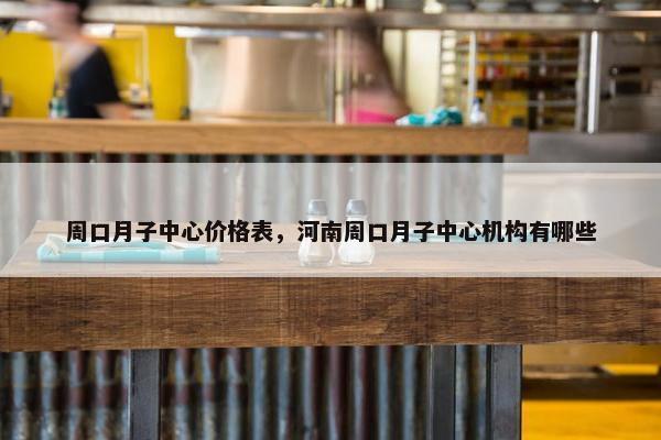 周口月子中心价格表，河南周口月子中心机构有哪些