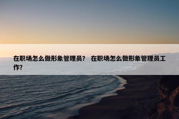 在职场怎么做形象管理员？ 在职场怎么做形象管理员工作？