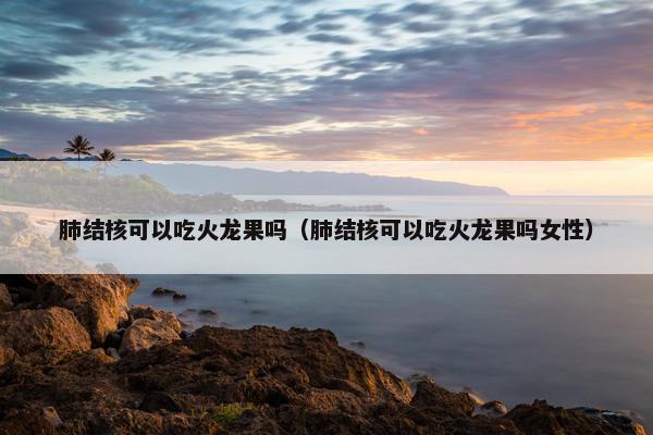 肺结核可以吃火龙果吗（肺结核可以吃火龙果吗女性）