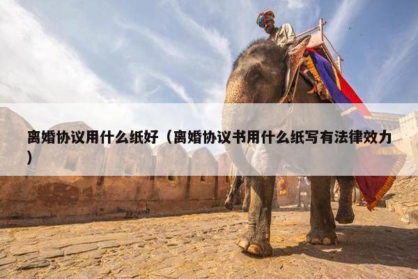 离婚协议用什么纸好（离婚协议书用什么纸写有法律效力）