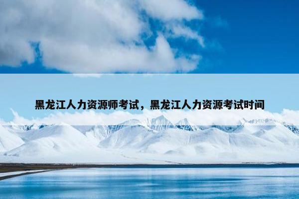 黑龙江人力资源师考试，黑龙江人力资源考试时间
