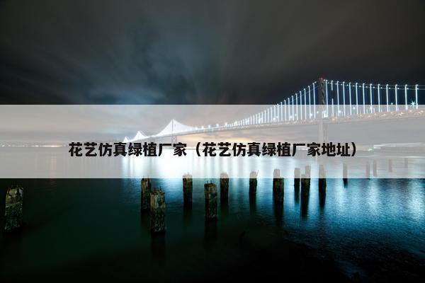 花艺仿真绿植厂家（花艺仿真绿植厂家地址）