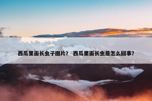 西瓜里面长虫子图片？ 西瓜里面长虫是怎么回事？