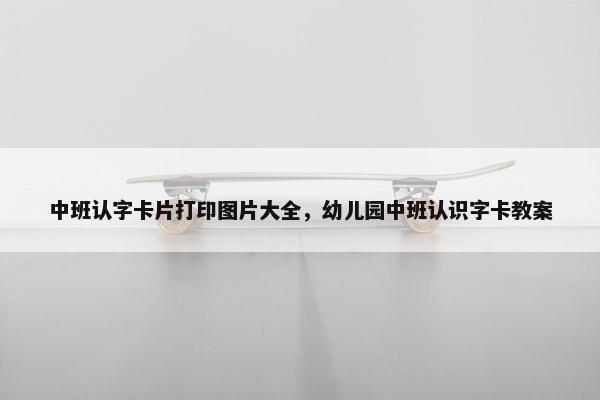 中班认字卡片打印图片大全，幼儿园中班认识字卡教案