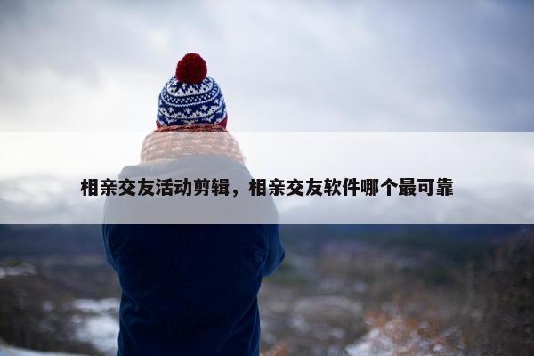 相亲交友活动剪辑，相亲交友软件哪个最可靠