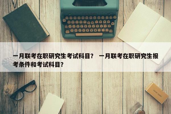 一月联考在职研究生考试科目？ 一月联考在职研究生报考条件和考试科目？