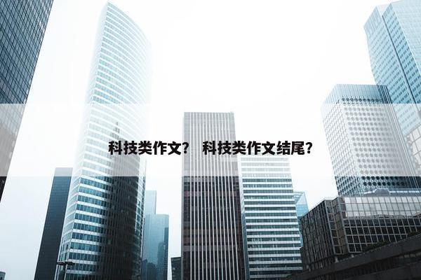 科技类作文？ 科技类作文结尾？