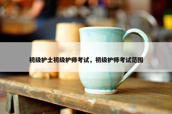 初级护士初级护师考试，初级护师考试范围