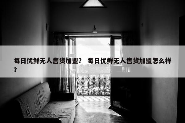 每日优鲜无人售货加盟？ 每日优鲜无人售货加盟怎么样？