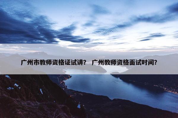 广州市教师资格证试讲？ 广州教师资格面试时间？