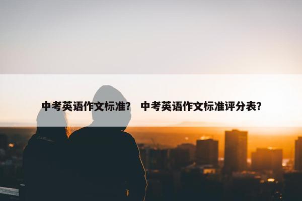 中考英语作文标准？ 中考英语作文标准评分表？