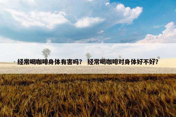 经常喝咖啡身体有害吗？ 经常喝咖啡对身体好不好？