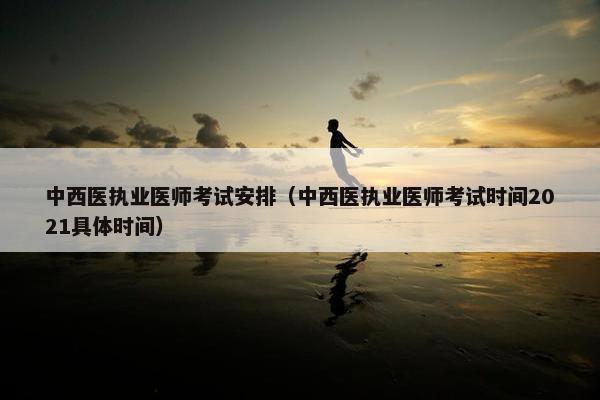中西医执业医师考试安排（中西医执业医师考试时间2021具体时间）