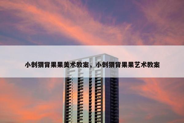 小刺猬背果果美术教案，小刺猬背果果艺术教案