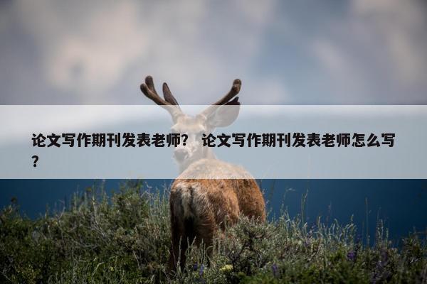 论文写作期刊发表老师？ 论文写作期刊发表老师怎么写？