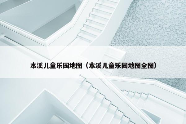 本溪儿童乐园地图（本溪儿童乐园地图全图）