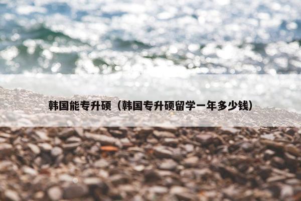 韩国能专升硕（韩国专升硕留学一年多少钱）