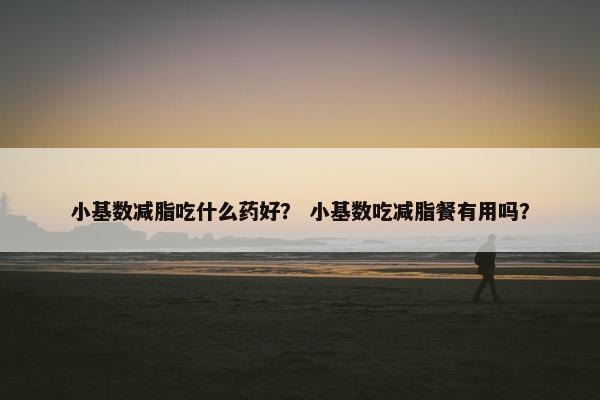 小基数减脂吃什么药好？ 小基数吃减脂餐有用吗？