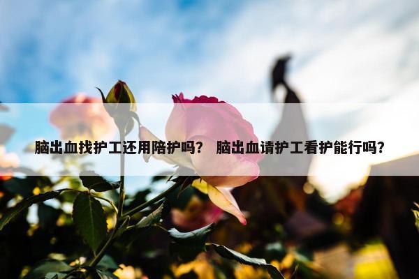 脑出血找护工还用陪护吗？ 脑出血请护工看护能行吗？