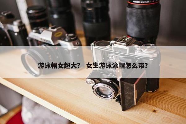 游泳帽女超大？ 女生游泳泳帽怎么带？