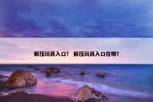 解压玩具入口？ 解压玩具入口在哪？