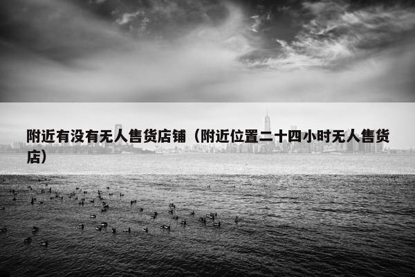 附近有没有无人售货店铺（附近位置二十四小时无人售货店）