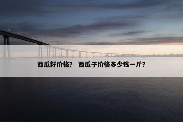 西瓜籽价格？ 西瓜子价格多少钱一斤？