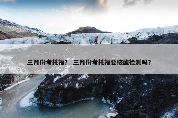 三月份考托福？ 三月份考托福要核酸检测吗？