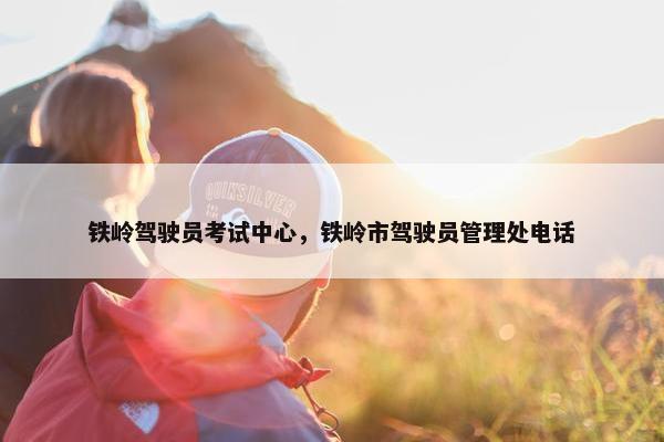 铁岭驾驶员考试中心，铁岭市驾驶员管理处电话