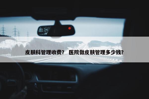 皮肤科管理收费？ 医院做皮肤管理多少钱？