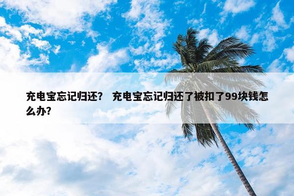 充电宝忘记归还？ 充电宝忘记归还了被扣了99块钱怎么办？