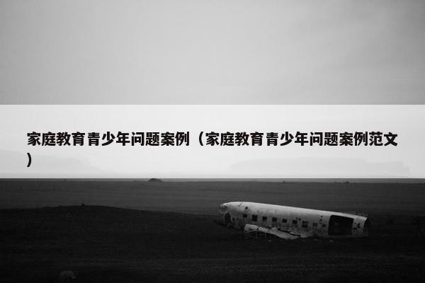 家庭教育青少年问题案例（家庭教育青少年问题案例范文）