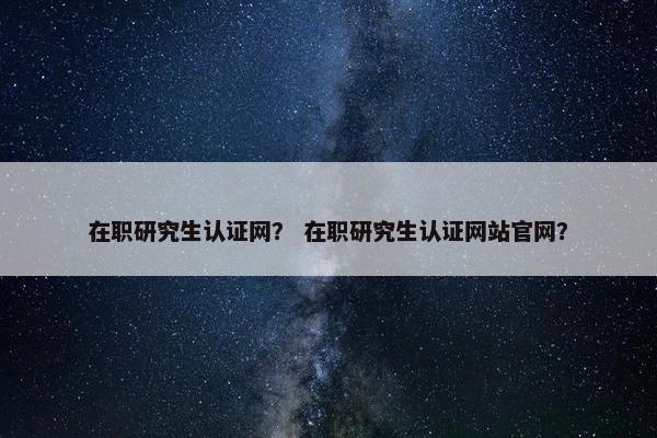 在职研究生认证网？ 在职研究生认证网站官网？