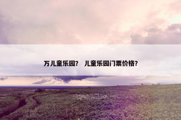 万儿童乐园？ 儿童乐园门票价格？