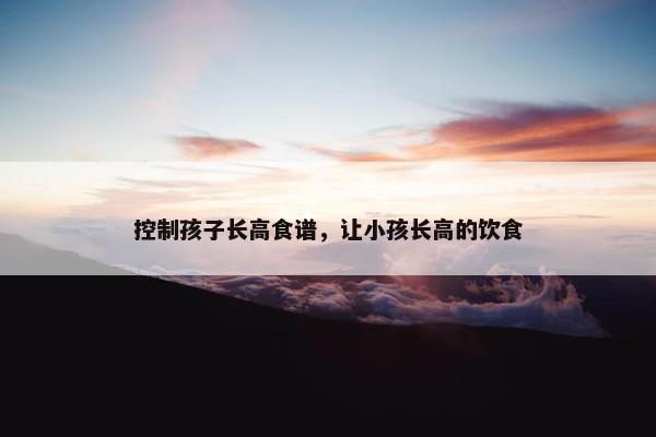 控制孩子长高食谱，让小孩长高的饮食
