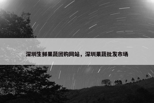 深圳生鲜果蔬团购网站，深圳果蔬批发市场