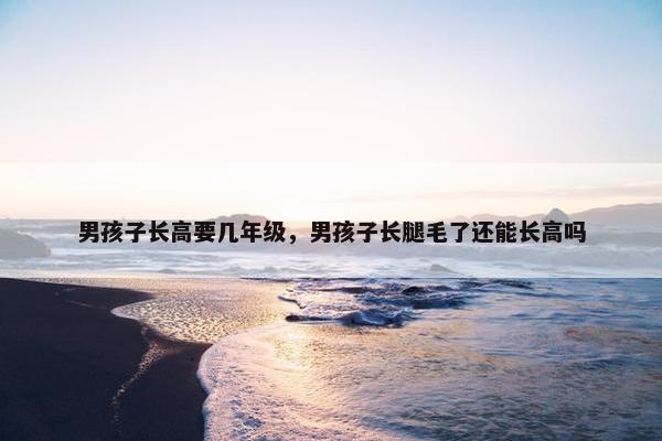 男孩子长高要几年级，男孩子长腿毛了还能长高吗