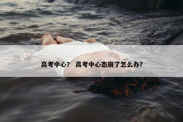 高考中心？ 高考中心态崩了怎么办？