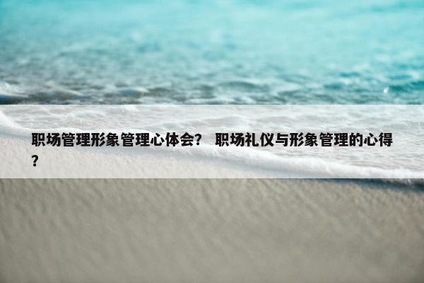 职场管理形象管理心体会？ 职场礼仪与形象管理的心得？