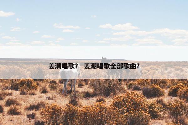 姜潮唱歌？ 姜潮唱歌全部歌曲？