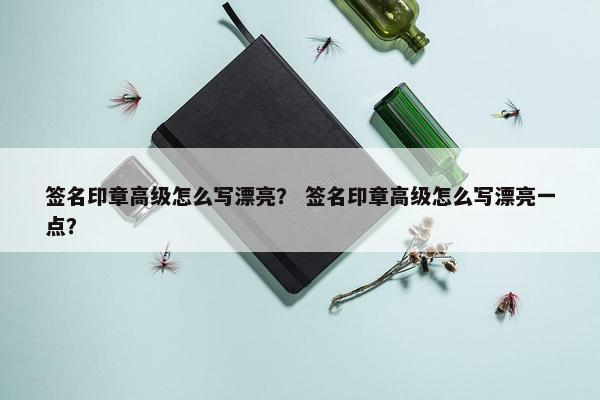 签名印章高级怎么写漂亮？ 签名印章高级怎么写漂亮一点？
