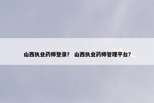 山西执业药师登录？ 山西执业药师管理平台？