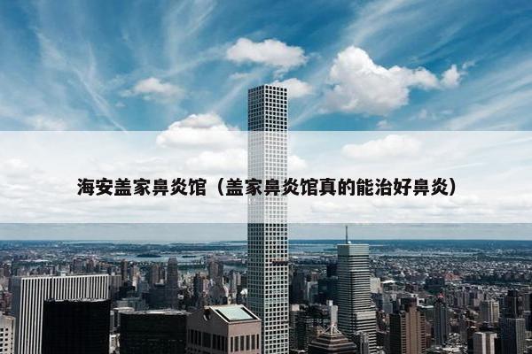 海安盖家鼻炎馆（盖家鼻炎馆真的能治好鼻炎）