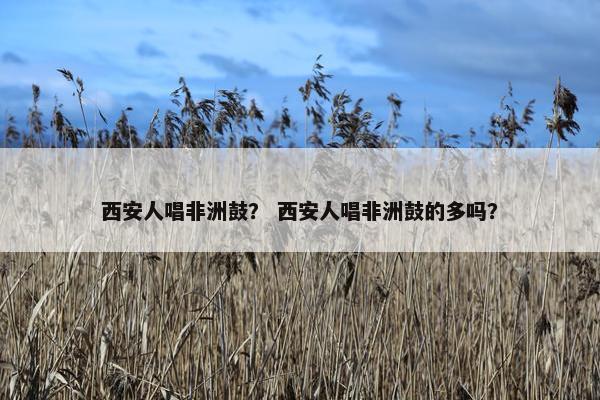西安人唱非洲鼓？ 西安人唱非洲鼓的多吗？