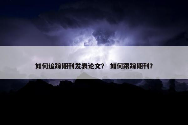 如何追踪期刊发表论文？ 如何跟踪期刊？