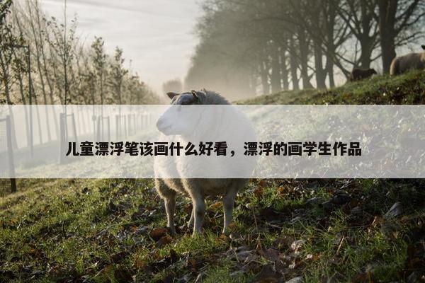 儿童漂浮笔该画什么好看，漂浮的画学生作品