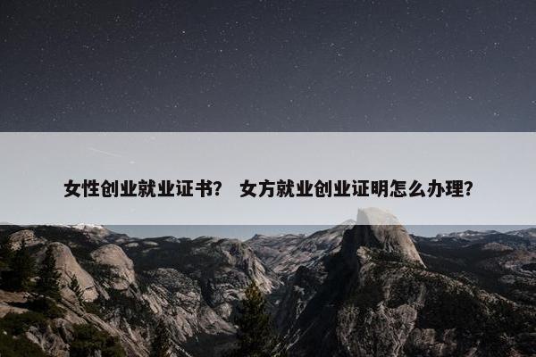 女性创业就业证书？ 女方就业创业证明怎么办理？