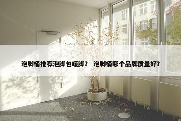泡脚桶推荐泡脚包暖脚？ 泡脚桶哪个品牌质量好？