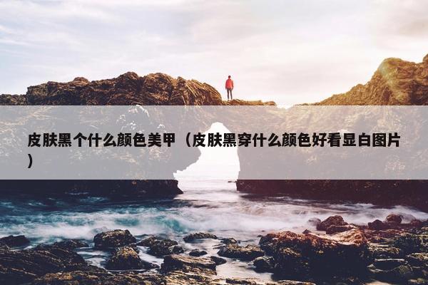 皮肤黑个什么颜色美甲（皮肤黑穿什么颜色好看显白图片）