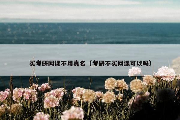 买考研网课不用真名（考研不买网课可以吗）